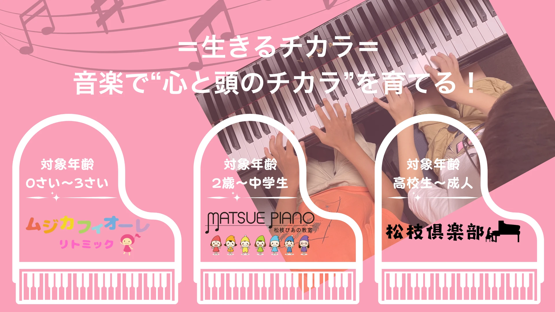 松枝ぴあの教室　年齢別の３つのカテゴリー
０〜３歳のムジカフィオーレ　２歳〜中学生の松枝ぴあの教室
高校生〜成人の松枝倶楽部